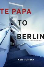 Te Papa to Berlin - The Making of Two Museums - Gorbey, Ken